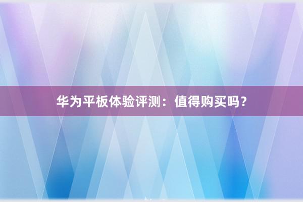 华为平板体验评测：值得购买吗？